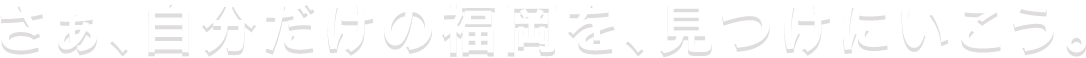 さぁ、自分だけの福岡を、見つけにいこう。